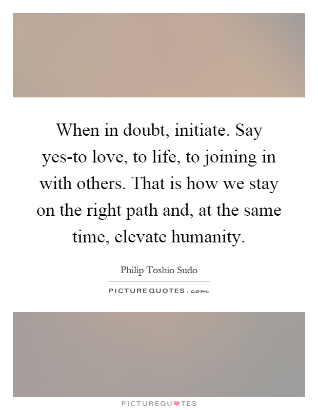 When in doubt, initiate. Say yes-to love, to life, to joining in with others. That is how we stay on the right path and, at the same time, elevate humanity Picture Quote #1