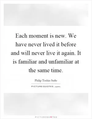 Each moment is new. We have never lived it before and will never live it again. It is familiar and unfamiliar at the same time Picture Quote #1