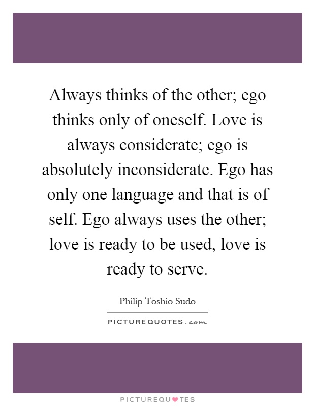 Always thinks of the other; ego thinks only of oneself. Love is always considerate; ego is absolutely inconsiderate. Ego has only one language and that is of self. Ego always uses the other; love is ready to be used, love is ready to serve Picture Quote #1