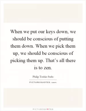 When we put our keys down, we should be conscious of putting them down. When we pick them up, we should be conscious of picking them up. That’s all there is to zen Picture Quote #1