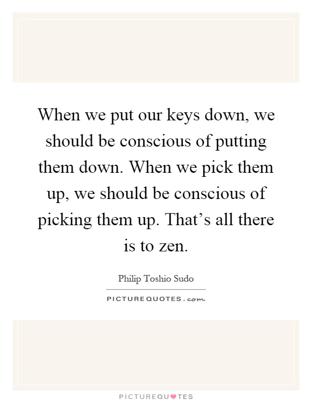 When we put our keys down, we should be conscious of putting them down. When we pick them up, we should be conscious of picking them up. That's all there is to zen Picture Quote #1