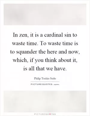 In zen, it is a cardinal sin to waste time. To waste time is to squander the here and now, which, if you think about it, is all that we have Picture Quote #1