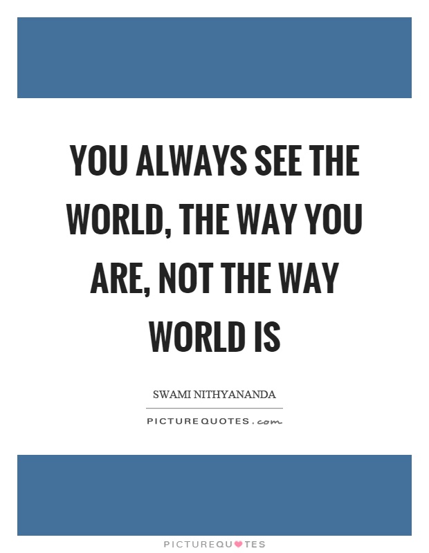 You always see the world, the way you are, not the way world is ...