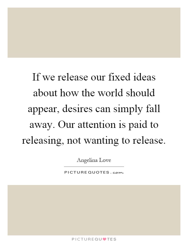 If we release our fixed ideas about how the world should appear, desires can simply fall away. Our attention is paid to releasing, not wanting to release Picture Quote #1
