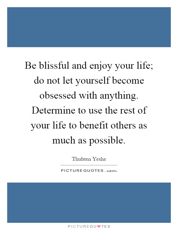 Be blissful and enjoy your life; do not let yourself become obsessed with anything. Determine to use the rest of your life to benefit others as much as possible Picture Quote #1