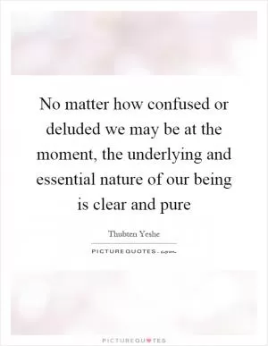 No matter how confused or deluded we may be at the moment, the underlying and essential nature of our being is clear and pure Picture Quote #1