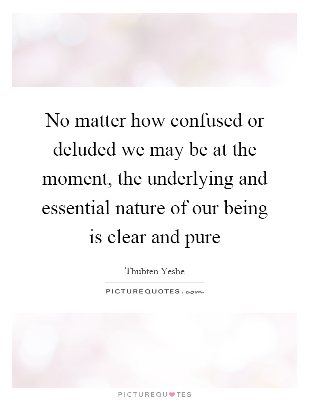 No matter how confused or deluded we may be at the moment, the underlying and essential nature of our being is clear and pure Picture Quote #1