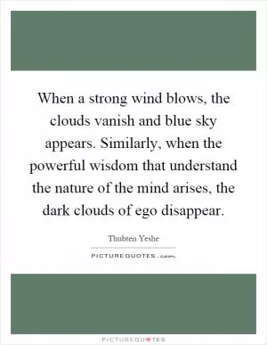 When a strong wind blows, the clouds vanish and blue sky appears. Similarly, when the powerful wisdom that understand the nature of the mind arises, the dark clouds of ego disappear Picture Quote #1