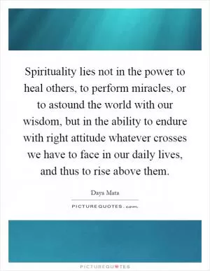 Spirituality lies not in the power to heal others, to perform miracles, or to astound the world with our wisdom, but in the ability to endure with right attitude whatever crosses we have to face in our daily lives, and thus to rise above them Picture Quote #1