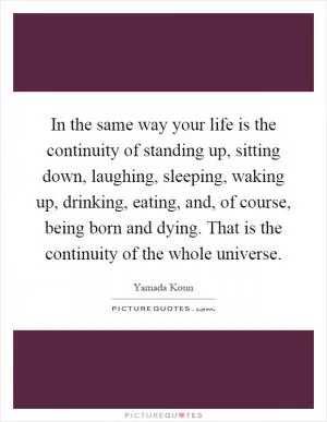 In the same way your life is the continuity of standing up, sitting down, laughing, sleeping, waking up, drinking, eating, and, of course, being born and dying. That is the continuity of the whole universe Picture Quote #1