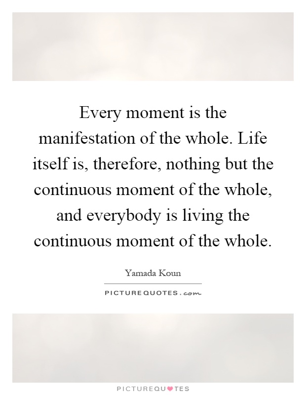 Every moment is the manifestation of the whole. Life itself is, therefore, nothing but the continuous moment of the whole, and everybody is living the continuous moment of the whole Picture Quote #1