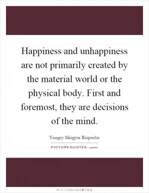 Happiness and unhappiness are not primarily created by the material world or the physical body. First and foremost, they are decisions of the mind Picture Quote #1