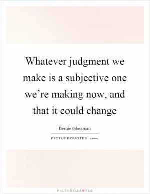 Whatever judgment we make is a subjective one we’re making now, and that it could change Picture Quote #1