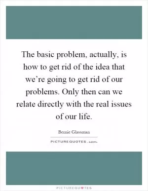 The basic problem, actually, is how to get rid of the idea that we’re going to get rid of our problems. Only then can we relate directly with the real issues of our life Picture Quote #1