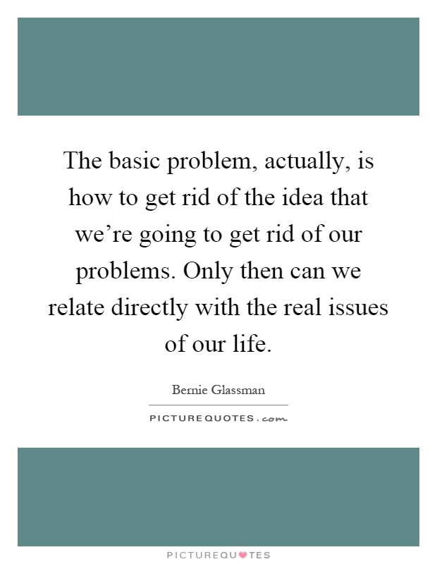 The basic problem, actually, is how to get rid of the idea that we're going to get rid of our problems. Only then can we relate directly with the real issues of our life Picture Quote #1