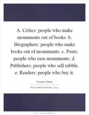 A. Critics: people who make monuments out of books. b. Biographers: people who make books out of monuments. c. Poets: people who raze monuments. d. Publishers: people who sell rubble. e. Readers: people who buy it Picture Quote #1
