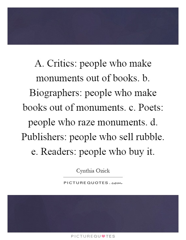 A. Critics: people who make monuments out of books. b. Biographers: people who make books out of monuments. c. Poets: people who raze monuments. d. Publishers: people who sell rubble. e. Readers: people who buy it Picture Quote #1