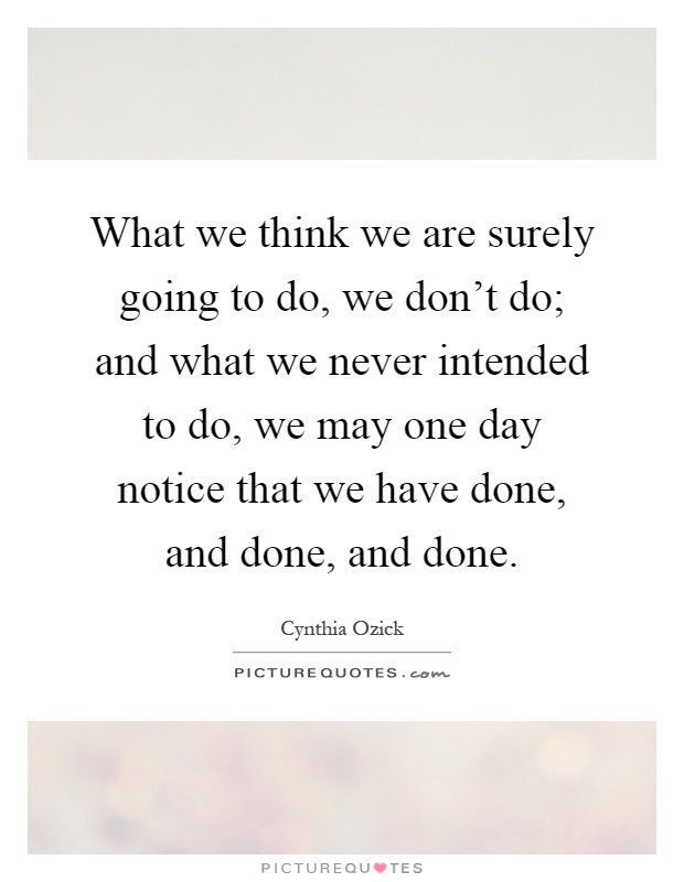 What we think we are surely going to do, we don't do; and what we never intended to do, we may one day notice that we have done, and done, and done Picture Quote #1