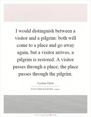 I would distinguish between a visitor and a pilgrim: both will come to a place and go away again, but a visitor arrives, a pilgrim is restored. A visitor passes through a place; the place passes through the pilgrim Picture Quote #1