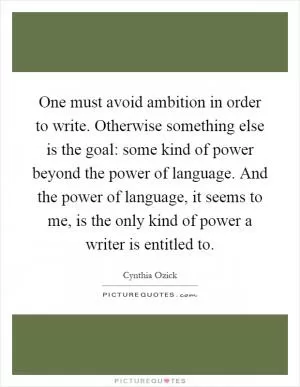 One must avoid ambition in order to write. Otherwise something else is the goal: some kind of power beyond the power of language. And the power of language, it seems to me, is the only kind of power a writer is entitled to Picture Quote #1