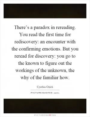 There’s a paradox in rereading. You read the first time for rediscovery: an encounter with the confirming emotions. But you reread for discovery: you go to the known to figure out the workings of the unknown, the why of the familiar how Picture Quote #1
