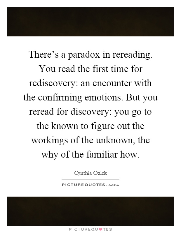 There's a paradox in rereading. You read the first time for rediscovery: an encounter with the confirming emotions. But you reread for discovery: you go to the known to figure out the workings of the unknown, the why of the familiar how Picture Quote #1