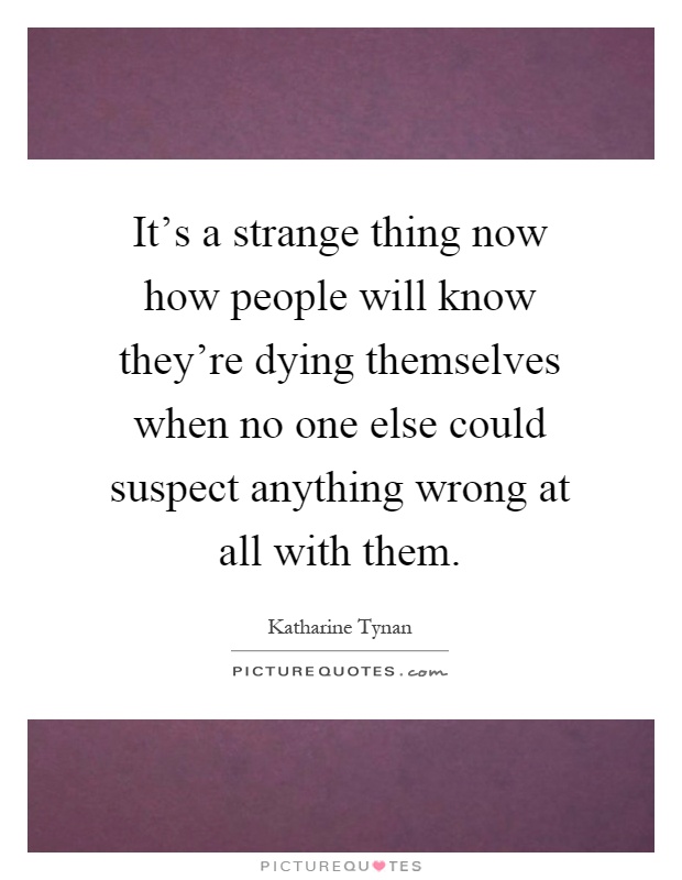 It's a strange thing now how people will know they're dying themselves when no one else could suspect anything wrong at all with them Picture Quote #1