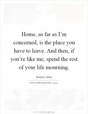 Home, as far as I’m concerned, is the place you have to leave. And then, if you’re like me, spend the rest of your life mourning Picture Quote #1
