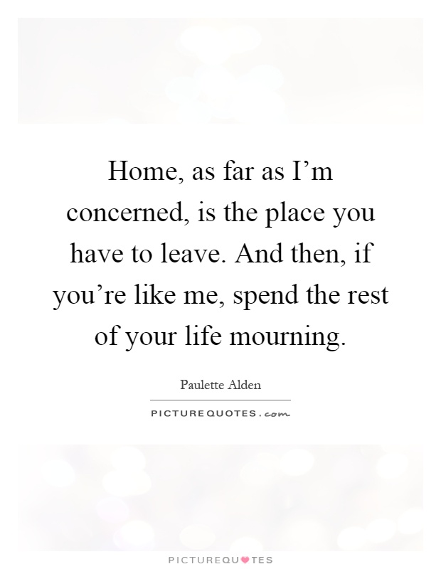 Home, as far as I'm concerned, is the place you have to leave. And then, if you're like me, spend the rest of your life mourning Picture Quote #1