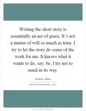 Writing the short story is essentially an act of grace. It’s not a matter of will so much as trust. I try to let the story do some of the work for me. It knows what it wants to do, say, be. I try not to stand in its way Picture Quote #1