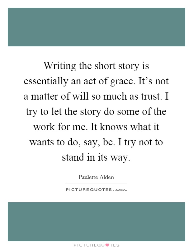 Writing the short story is essentially an act of grace. It's not a matter of will so much as trust. I try to let the story do some of the work for me. It knows what it wants to do, say, be. I try not to stand in its way Picture Quote #1