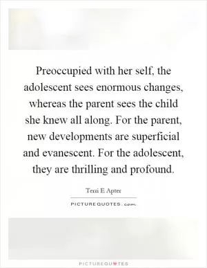 Preoccupied with her self, the adolescent sees enormous changes, whereas the parent sees the child she knew all along. For the parent, new developments are superficial and evanescent. For the adolescent, they are thrilling and profound Picture Quote #1