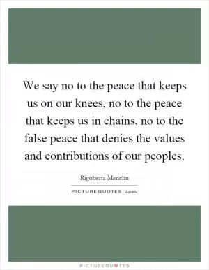 We say no to the peace that keeps us on our knees, no to the peace that keeps us in chains, no to the false peace that denies the values and contributions of our peoples Picture Quote #1
