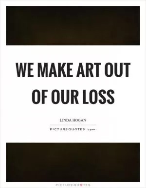 We make art out of our loss Picture Quote #1
