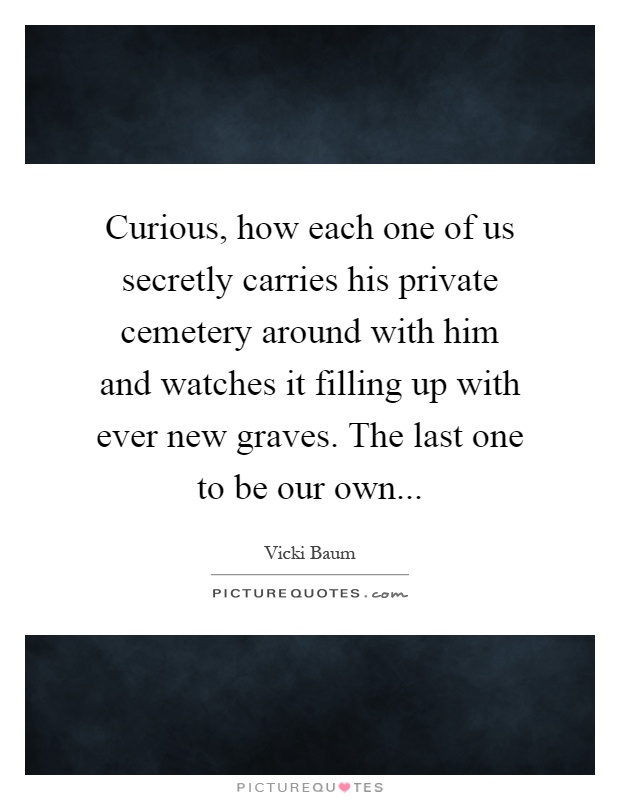 Curious, how each one of us secretly carries his private cemetery around with him and watches it filling up with ever new graves. The last one to be our own Picture Quote #1
