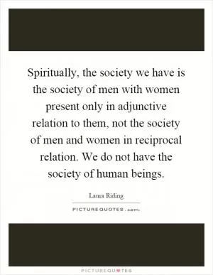 Spiritually, the society we have is the society of men with women present only in adjunctive relation to them, not the society of men and women in reciprocal relation. We do not have the society of human beings Picture Quote #1
