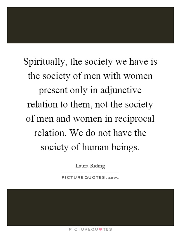 Spiritually, the society we have is the society of men with women present only in adjunctive relation to them, not the society of men and women in reciprocal relation. We do not have the society of human beings Picture Quote #1