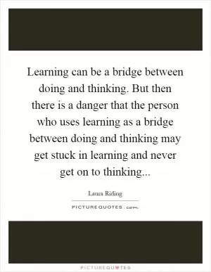 Learning can be a bridge between doing and thinking. But then there is a danger that the person who uses learning as a bridge between doing and thinking may get stuck in learning and never get on to thinking Picture Quote #1