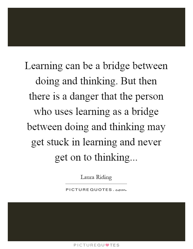 Learning can be a bridge between doing and thinking. But then there is a danger that the person who uses learning as a bridge between doing and thinking may get stuck in learning and never get on to thinking Picture Quote #1