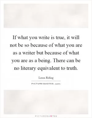 If what you write is true, it will not be so because of what you are as a writer but because of what you are as a being. There can be no literary equivalent to truth Picture Quote #1