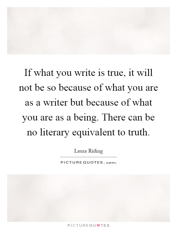 If what you write is true, it will not be so because of what you are as a writer but because of what you are as a being. There can be no literary equivalent to truth Picture Quote #1