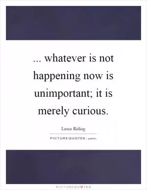 ... whatever is not happening now is unimportant; it is merely curious Picture Quote #1