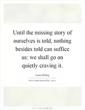Until the missing story of ourselves is told, nothing besides told can suffice us: we shall go on quietly craving it Picture Quote #1
