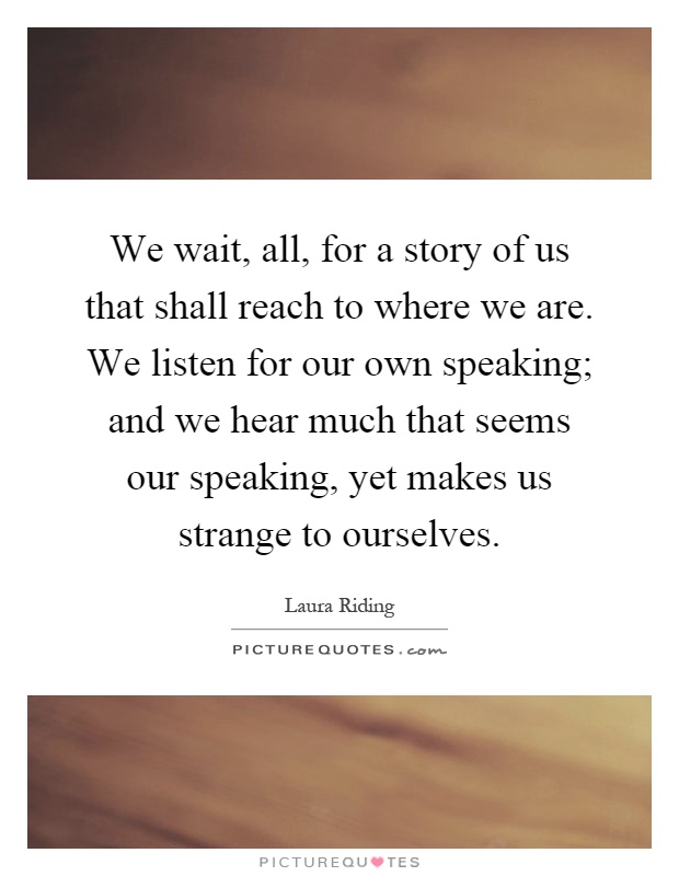 We wait, all, for a story of us that shall reach to where we are. We listen for our own speaking; and we hear much that seems our speaking, yet makes us strange to ourselves Picture Quote #1