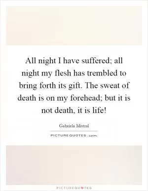 All night I have suffered; all night my flesh has trembled to bring forth its gift. The sweat of death is on my forehead; but it is not death, it is life! Picture Quote #1