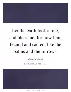 Let the earth look at me, and bless me, for now I am fecund and sacred, like the palms and the furrows Picture Quote #1