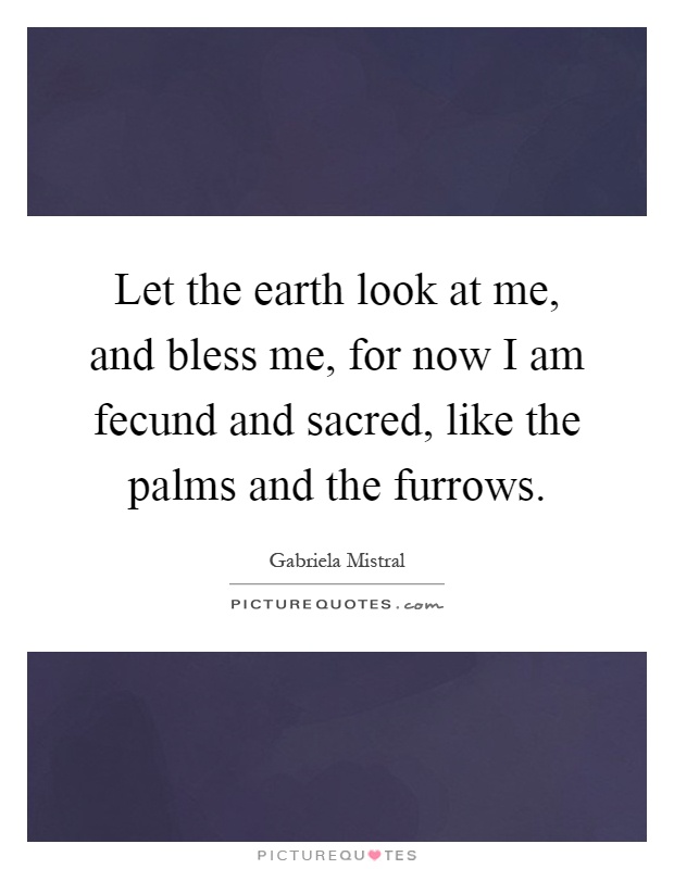 Let the earth look at me, and bless me, for now I am fecund and sacred, like the palms and the furrows Picture Quote #1
