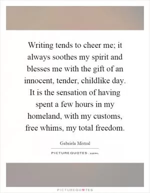 Writing tends to cheer me; it always soothes my spirit and blesses me with the gift of an innocent, tender, childlike day. It is the sensation of having spent a few hours in my homeland, with my customs, free whims, my total freedom Picture Quote #1