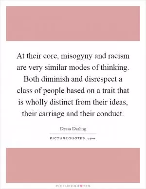 At their core, misogyny and racism are very similar modes of thinking. Both diminish and disrespect a class of people based on a trait that is wholly distinct from their ideas, their carriage and their conduct Picture Quote #1