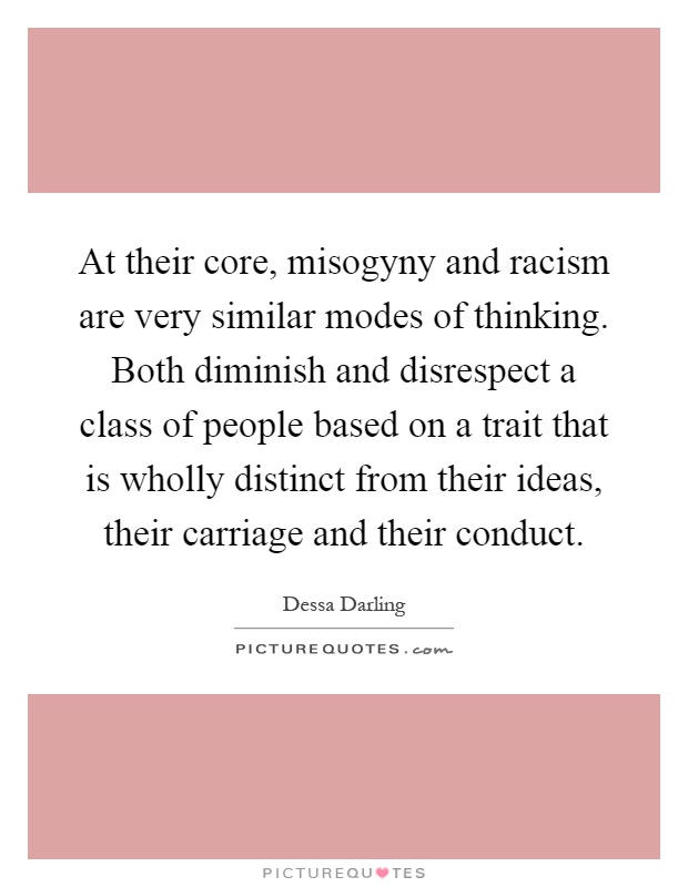 At their core, misogyny and racism are very similar modes of thinking. Both diminish and disrespect a class of people based on a trait that is wholly distinct from their ideas, their carriage and their conduct Picture Quote #1